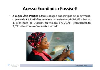 Acesso Econômico Possível!
                            Possível!
• A região Ásia-Pacífico lidera a adoção dos serviços de m-payment,
  superando 62,8 milhões este ano - crescimento de 50,2% sobre os
  41,8 milhões de usuários registrados em 2009 - representando
  2,6% de telefonia móvel neste mercado.




                                                      Fonte: Gartner, 2010
 