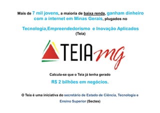 Mais de 7 mil jovens, a maioria de baixa renda, ganham dinheiro
         com a internet em Minas Gerais, plugados no

  Tecnologia,Empreendedorismo e Inovação Aplicados
                                   (Teia)




                   Calcula-se que o Teia já tenha gerado

                    R$ 2 bilhões em negócios.

  O Teia é uma iniciativa do secretário de Estado de Ciência, Tecnologia e
                         Ensino Superior (Sectes)
 