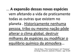 ... A expansão dessas novas espécies
  vem afetando a vida de praticamente
  todas as outras que existem no
  planeta . Historicamente nenhuma
  pessoa, tribo ou mesmo nação pôde
  alterar o clima global, destruir
  milhares de espécies ou modificar o
  equilíbrio químico da atmosfera...
                Arie de Geus –”The Living Company”, em” Presença”
                de Senge, Scharmer, Jaworski e Flowers – pgs 19 e20
 