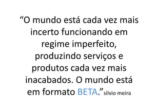 “O mundo está cada vez mais
   incerto funcionando em
      regime imperfeito,
     produzindo serviços e
    produtos cada vez mais
 inacabados. O mundo está
  em formato BETA.”silvio meira
 