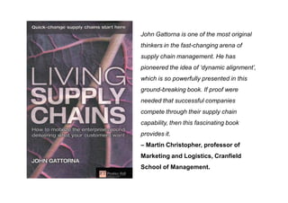 John Gattorna is one of the most original
thinkers in the fast-changing arena of
supply chain management. He has
pioneered the idea of ‘dynamic alignment’,
which is so powerfully presented in this
ground-breaking book. If proof were
needed that successful companies
compete through their supply chain
capability, then this fascinating book
provides it.
– Martin Christopher, professor of
Marketing and Logistics, Cranfield
School of Management.
 