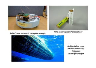 Pilha recarrega com “chacoalhão”
Robô “come e excreta” para gerar energia




                                                          Ambientalista cruza
                                                          o Pacífico em barco
                                                               feito com
                                                          12.500 garrafas pet
 