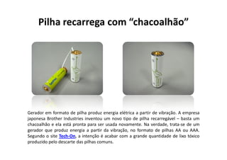 Pilha recarrega com “chacoalhão”




Gerador em formato de pilha produz energia elétrica a partir de vibração. A empresa
japonesa Brother Industries inventou um novo tipo de pilha recarregável – basta um
chacoalhão e ela está pronta para ser usada novamente. Na verdade, trata-se de um
gerador que produz energia a partir da vibração, no formato de pilhas AA ou AAA.
Segundo o site Tech-On, a intenção é acabar com a grande quantidade de lixo tóxico
produzido pelo descarte das pilhas comuns.
 