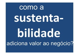 como a
  sustenta-
   bilidade
adiciona valor ao negócio?
 