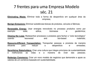 7 frentes para uma Empresa Modelo
                     séc. 21
Eliminating Waste: Eliminar toda a forma de desperdício em qualquer área da
                                  empresa;

Benign Emissions: Eliminar substâncias tóxicas de produtos, veículos e fábricas;

Renewable Energy: Usar energias renováveis no processo produtivo como por
exemplo      solar,      eólica,       biomassa       e         geotérmica;

Closing the Loop: Redesenhar processos e produtos para fechar o “ciclo tecnológico”
usando           recovered          and            bio-based             materials;

Resource-Efficient Transportation: Transportar pessoas e produtos de maneira
eficiente     para      reduzir      o       desperdício    e       emissões;

Sensitizing Stakeholders: Criar uma cultura que integre princípios de sustentabilidade
e   melhorando    as    vidas    e   a     maneira     de    viver    das    pessoas;

Redesign Commerce: Criar um novo modelo de negócios que demonstre e apoie os
valores de um comércio baseado em sustentabilidade.
 