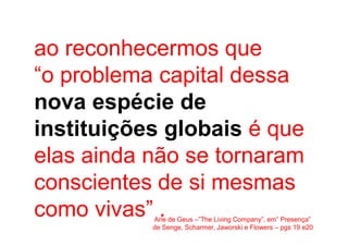 ao reconhecermos que
“o problema capital dessa
nova espécie de
instituições globais é que
elas ainda não se tornaram
conscientes de si mesmas
como vivas” .
           Arie de Geus –”The Living Company”, em” Presença”
           de Senge, Scharmer, Jaworski e Flowers – pgs 19 e20
 
