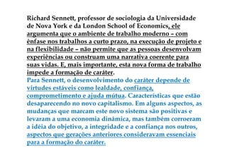Richard Sennett, professor de sociologia da Universidade
de Nova York e da London School of Economics, ele
argumenta que o ambiente de trabalho moderno – com
ênfase nos trabalhos a curto prazo, na execução de projeto e
na flexibilidade – não permite que as pessoas desenvolvam
experiências ou construam uma narrativa coerente para
suas vidas. E, mais importante, esta nova forma de trabalho
impede a formação de caráter.
Para Sennett, o desenvolvimento do caráter depende de
virtudes estáveis como lealdade, confiança,
comprometimento e ajuda mútua. Características que estão
desaparecendo no novo capitalismo. Em alguns aspectos, as
mudanças que marcam este novo sistema são positivas e
levaram a uma economia dinâmica, mas também corroeram
a idéia do objetivo, a integridade e a confiança nos outros,
aspectos que gerações anteriores consideravam essenciais
para a formação do caráter.
 