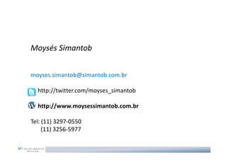 Moysés Simantob


moyses.simantob@simantob.com.br

  http://twitter.com/moyses_simantob

  http://www.moysessimantob.com.br

Tel: (11) 3297-0550
     (11) 3256-5977
 