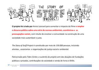 O projeto foi criado por Annie Leonard para aumentar o impacto do filme e ampliar
o discurso público sobre uma série de normas ambientais, econômicas e as
preocupações sociais, com intuito de envolver a comunidade na construção de uma
sociedade mais sustentável e justa.


The Story of Stuff Project é constituído por mais de 150.000 pessoas, incluindo
ativistas , associamos e organizações de justiça social e ambiental.


Patrocinado pelo Tides Center, o sustento do projeto vem das doações de fundações
públicas e privadas, contribuições da sociedade e venda de livros e DVDs.
 