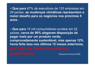 Que para 87% de executivos de 133 empresas em
29 países, as mudanças climáticas representam o
maior desafio para os negócios nos próximos 5
anos.

 Que para 10 mil consumidores ouvidos em 22
países, cerca de 96% alegaram disposição de
pagar mais por um produto verde,
comprovadamente sustentável, mas apenas 12%
havia feito isso nos últimos 12 meses anteriores,
por falta de oferta de produtos
sustentáveis.             (Pesquisa Accenture,2008)
 