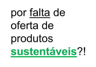 por falta de
oferta de
produtos
sustentáveis?!
 