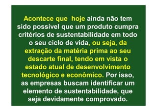 Acontece que hoje ainda não tem
sido possível que um produto cumpra
critérios de sustentabilidade em todo
    o seu ciclo de vida, ou seja, da
  extração da matéria prima ao seu
    descarte final, tendo em vista o
   estado atual de desenvolvimento
 tecnológico e econômico. Por isso,
 as empresas buscam identificar um
  elemento de sustentabilidade, que
    seja devidamente comprovado.
 