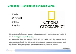 Greendex - Ranking de consumo verde


    1º Índia

    2º Brasil
    3º China
    4º México



O levantamento foi feito com base em entrevistas e mediu o comportamento e o estilo de
vida de 17 mil pessoas em 17 países.
Os norte-americanos se mantém como um dos povos com os hábitos menos
sustentáveis do planeta nos últimos três anos, quando o levantamento começou a ser
feito. Canadá, França e Inglaterra também estão entre os últimos no ranking.

                                                                               Fonte: BBC
 