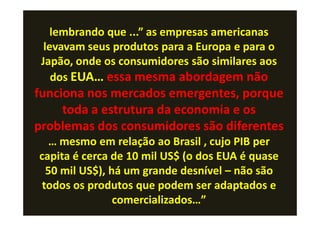 lembrando que ...” as empresas americanas
  levavam seus produtos para a Europa e para o
 Japão, onde os consumidores são similares aos
    dos EUA… essa mesma abordagem não
funciona nos mercados emergentes, porque
     toda a estrutura da economia e os
problemas dos consumidores são diferentes
   … mesmo em relação ao Brasil , cujo PIB per
capita é cerca de 10 mil US$ (o dos EUA é quase
  50 mil US$), há um grande desnível – não são
 todos os produtos que podem ser adaptados e
                comercializados…”
 