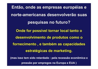 Então, onde as empresas européias e
norte-americanas desenvolverão suas
            pesquisas no futuro?
    Onde for possível tornar local tanto o
   desenvolvimento de produtos como o
 fornecimento , e também as capacidades
           estratégicas de marketing.
(mas isso tem sido retardado : pela recessão econômica e
        pressão por empregos na Europa e EUA )
 