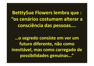 BetttySue Flowers lembra que :
“os cenários costumam alterar a
   consciência das pessoas….

  …o segredo consiste em ver um
    futuro diferente, não como
inevitável, mas como carregado de
    possibilidades genuínas…”
 