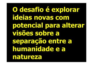 O desafio é explorar
ideias novas com
potencial para alterar
visões sobre a
separação entre a
humanidade e a
natureza
 
