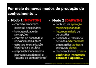 Por meio de novos modos de produção de
conhecimento…
• Modo 1 [NEWTON]                  • Modo 2 [DARWIN]
  – contexto acadêmico                    – contexto da aplicação
  – barreiras disciplinares               – multidisciplinaridade
  – homogeneidade de                      – heterogeneidade de
    percepções                              percepções
  – controle de qualidade e               – qualidade e relevância
    relevância pelos pares                  definidos externamente
  – estrutura e organização               – organizações ad-hoc e
    hierárquica e estática                  estruturas planas
  – responsabilidade interna              – responsabilidade externa
  – liberdade (acadêmica) e               – usuários e interesses
    “desafio do conhecimento”               definem a agenda...
                           gibbons: http://www.intermedia.uio.no/konferanser/skikt-02/skikt-research-conferance.html
 