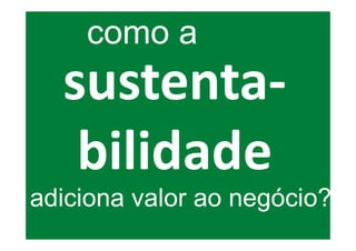 como a
  sustenta-
   bilidade
adiciona valor ao negócio?
 