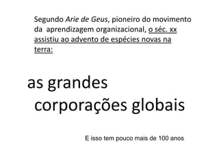 Segundo Arie de Geus, pioneiro do movimento
da aprendizagem organizacional, o séc. xx
assistiu ao advento de espécies novas na
terra:



as grandes
 corporações globais
             E isso tem pouco mais de 100 anos
 