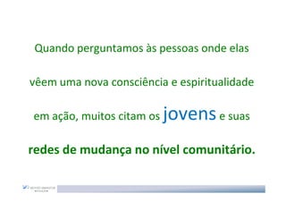 Quando perguntamos às pessoas onde elas

vêem uma nova consciência e espiritualidade

em ação, muitos citam os   jovens e suas
redes de mudança no nível comunitário.
 