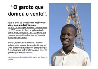 “O garoto que
domou o vento”.
Teve a idéia de construir um moinho de
vento para produzir energia.
Usando apenas peças reutilizadas (canos
de PVC, uma bicicleta, uma bateria de
carro, imãs, lâmpadas, etc) construiu um
moinho, possibilitando o uso de energia
elétrica na sua casa.

Willian, que mora em Malauí, um dos
países mais pobres do mundo. tornou-se
uma referência mundial em energia limpa.
A história dele se transformou em livro: “O
garoto que domou o vento”.

http://ciclovivo.com.br/noticia.php/395/o_garoto_que_domou_os
_ventos/
 