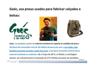 Goóc, usa pneus usados para fabricar calçados e
bolsas:




Goóc, cria produtos a partir de material reciclável em especial as sandálias de pneus.
No Brasil são consumidos mais de 30 milhões de pneus por ano e, em média, cada
brasileiro consome um pneu a cada cinco anos, o que gera um grande acúmulo desse
material inutilizado no ambiente. Até a Copa de 2014, no Brasil, a reciclagem
deverá ser suficiente para a produção de 210 milhões de pares de sandálias.
                                                                                     Fonte: IG
 
