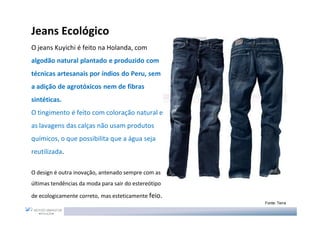 Jeans Ecológico
O jeans Kuyichi é feito na Holanda, com
algodão natural plantado e produzido com
técnicas artesanais por índios do Peru, sem
a adição de agrotóxicos nem de fibras
sintéticas.
O tingimento é feito com coloração natural e
as lavagens das calças não usam produtos
químicos, o que possibilita que a água seja
reutilizada.

O design é outra inovação, antenado sempre com as
últimas tendências da moda para sair do estereótipo

de ecologicamente correto, mas esteticamente feio.
                                                      Fonte: Terra
 