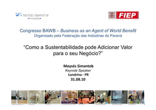 Congresso BAWB – Business as an Agent of World Benefit
      Organizado pela Federação das Indústrias do Paraná


 “Como a Sustentabilidade pode Adicionar Valor
            para o seu Negócio?”

                      Moysés Simantob
                       Keynote Speaker
                         Londrina - PR
                          31.08.10
 