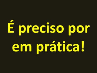 É preciso por
 em prática!
 