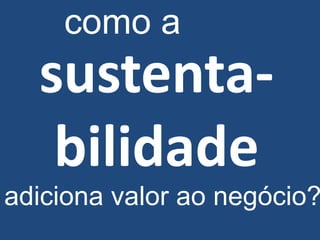 como a
  sustenta-
   bilidade
adiciona valor ao negócio?
 