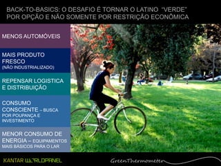 BACK-TO-BASICS: O DESAFIO É TORNAR O LATINO “VERDE”
 POR OPÇÃO E NÃO SOMENTE POR RESTRIÇÃO ECONÔMICA


MENOS AUTOMÓVEIS


MAIS PRODUTO
FRESCO
(NÃO INDUSTRIALIZADO)


REPENSAR LOGISTICA
E DISTRIBUIÇÃO

CONSUMO
CONSCIENTE – BUSCA
POR POUPANÇA E
INVESTIMENTO


MENOR CONSUMO DE
ENERGIA – EQUIPAMENTOS
MAIS BÁSICOS PARA O LAR
 
