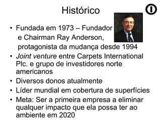 Histórico
• Fundada em 1973 – Fundador
   e Chairman Ray Anderson,
   protagonista da mudança desde 1994
• Joint venture entre Carpets International
  Plc. e grupo de investidores norte
  americanos
• Diversos donos atualmente
• Líder mundial em cobertura de superfícies
• Meta: Ser a primeira empresa a eliminar
  qualquer impacto que ela possa ter ao
  ambiente em 2020
 