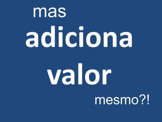 mas
adiciona
 valor
      mesmo?!
 