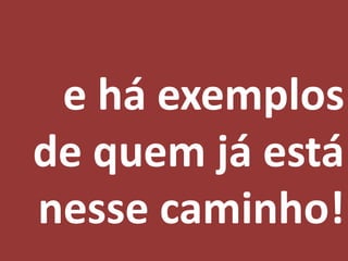 e há exemplos
de quem já está
nesse caminho!
 