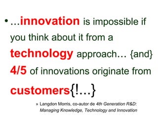 • ...innovation is impossible if
 you think about it from a
 technology approach... {and}
 4/5 of innovations originate from
 customers{!...}
       » Langdon Morris, co-autor de 4th Generation R&D:
         Managing Knowledge, Technology and Innovation
 