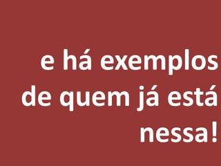 e há exemplos
de quem já está
         nessa!
 
