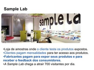 Sample Lab




•Loja de amostras onde o cliente testa os produtos expostos.
•Clientes pagam mensalidades para ter acesso aos produtos.
•Fabricantes pagam para expor seus produtos e para
receber o feedback dos consumidores.
•A Sample Lab chega a atrair 700 visitantes por dia.
 