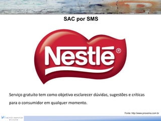 SAC por SMS




Serviço gratuito tem como objetivo esclarecer dúvidas, sugestões e críticas
para o consumidor em qualquer momento.

                                                               Fonte: http://www.proxxima.com.br
 