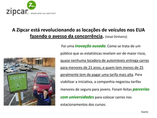 A Zipcar está revolucionando as locações de veículos nos EUA
        fazendo o avesso da concorrência. (Istoé Dinheiro)
                      Foi uma inovação ousada. Como se trata de um
                     público que as estatísticas revelam ser de maior risco,
                     quase nenhuma locadora de automóveis entrega carros
                     para menores de 21 anos, e quem tem menos de 25
                     geralmente tem de pagar uma tarifa mais alta. Para
                     viabilizar a iniciativa, a companhia negociou tarifas
                     menores de seguro para jovens. Foram feitas parcerias

                     com universidades para colocar carros nos
                     estacionamentos dos cursos.
                                                                             Exame
 