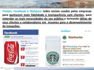 Twitter, Facebook e MySpace redes sociais usadas pelas empresas
para ganharem mais fidelidade e transparência com clientes, para
entender as reais necessidades do seu público e tornando idéias de
seus clientes e colaboradores em insumos para o desenvolvimento
de inovações.
 