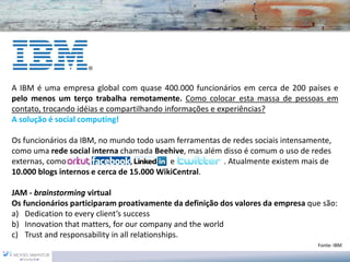 A IBM é uma empresa global com quase 400.000 funcionários em cerca de 200 países e
pelo menos um terço trabalha remotamente. Como colocar esta massa de pessoas em
contato, trocando idéias e compartilhando informações e experiências?
A solução é social computing!

Os funcionários da IBM, no mundo todo usam ferramentas de redes sociais intensamente,
como uma rede social interna chamada Beehive, mas além disso é comum o uso de redes
externas, como Orkut, Face book, Linkedin e Twitter    . Atualmente existem mais de
10.000 blogs internos e cerca de 15.000 WikiCentral.

JAM - brainstorming virtual
Os funcionários participaram proativamente da definição dos valores da empresa que são:
a) Dedication to every client’s success
b) Innovation that matters, for our company and the world
c) Trust and responsability in all relationships.
                                                                                 Fonte: IBM
 