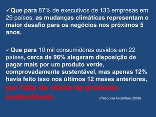 Que para 87% de executivos de 133 empresas em
29 países, as mudanças climáticas representam o
maior desafio para os negócios nos próximos 5
anos.

 Que para 10 mil consumidores ouvidos em 22
países, cerca de 96% alegaram disposição de
pagar mais por um produto verde,
comprovadamente sustentável, mas apenas 12%
havia feito isso nos últimos 12 meses anteriores,
por falta de oferta de produtos
sustentáveis.             (Pesquisa Accenture,2008)
 