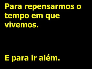 Para repensarmos o
tempo em que
vivemos.



E para ir além.
 