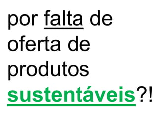 por falta de
oferta de
produtos
sustentáveis?!
 