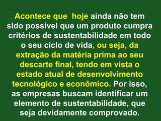 Acontece que hoje ainda não tem
sido possível que um produto cumpra
critérios de sustentabilidade em todo
    o seu ciclo de vida, ou seja, da
   extração da matéria prima ao seu
    descarte final, tendo em vista o
   estado atual de desenvolvimento
 tecnológico e econômico. Por isso,
 as empresas buscam identificar um
  elemento de sustentabilidade, que
    seja devidamente comprovado.
 