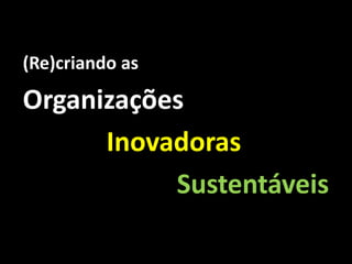 (Re)criando as

Organizações
      Inovadoras
           Sustentáveis
 