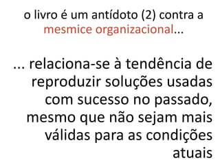 o livro é um antídoto (2) contra a
      mesmice organizacional...

... relaciona-se à tendência de
    reproduzir soluções usadas
       com sucesso no passado,
   mesmo que não sejam mais
       válidas para as condições
                          atuais
 