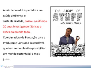 Annie Leonard é especialista em
saúde ambiental e
sustentabilidade, passou os últimos
20 anos investigando fábricas e
lixões do mundo todo.
Coordenadora da Fundação para a
Produção e Consumo sustentável,
que tem como objetivo possibilitar
um mundo sustentável e mais
justo.
 