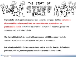 O projeto foi criado por Annie Leonard para aumentar o impacto do filme e ampliar o
discurso público sobre uma série de normas ambientais, econômicas e as
preocupações sociais, com intuito de envolver a comunidade na construção de uma
sociedade mais sustentável e justa.


The Story of Stuff Project é constituído por mais de 150.000 pessoas, incluindo
ativistas , associamos e organizações de justiça social e ambiental.


Patrocinado pelo Tides Center, o sustento do projeto vem das doações de fundações
públicas e privadas, contribuições da sociedade e venda de livros e DVDs.
 